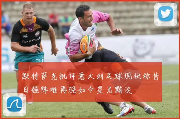 默特萨克批评意大利足球现状称昔日强阵难再现如今星光黯淡