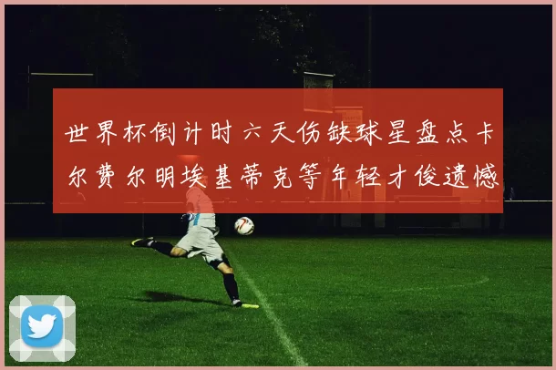 世界杯倒计时六天伤缺球星盘点卡尔费尔明埃基蒂克等年轻才俊遗憾缺席
