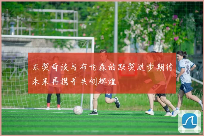 东契奇谈与布伦森的默契进步期待未来再携手共创辉煌