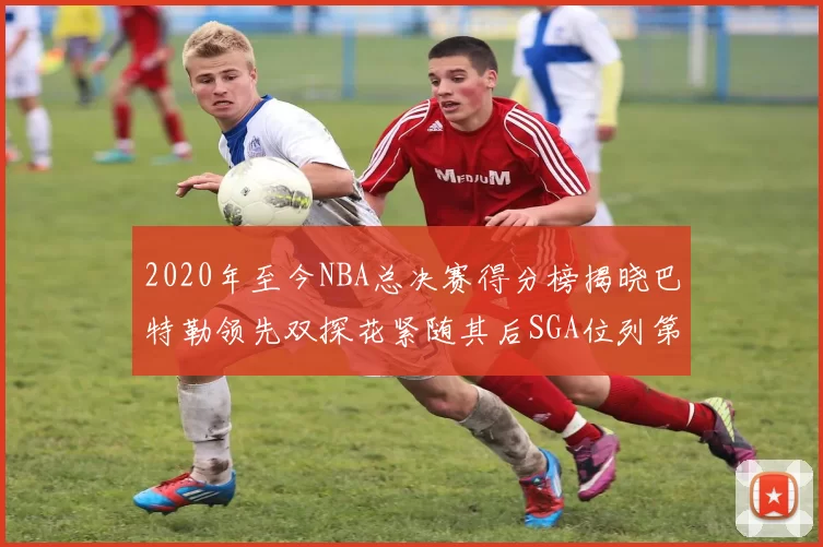 2020年至今NBA总决赛得分榜揭晓巴特勒领先双探花紧随其后SGA位列第四