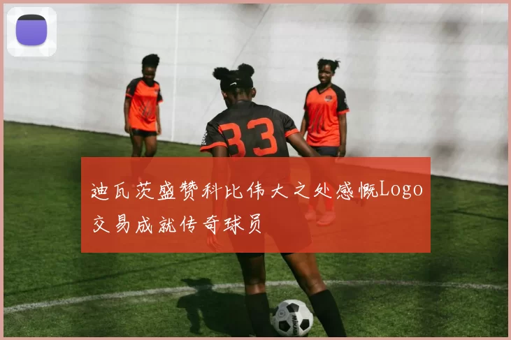 迪瓦茨盛赞科比伟大之处感慨Logo交易成就传奇球员