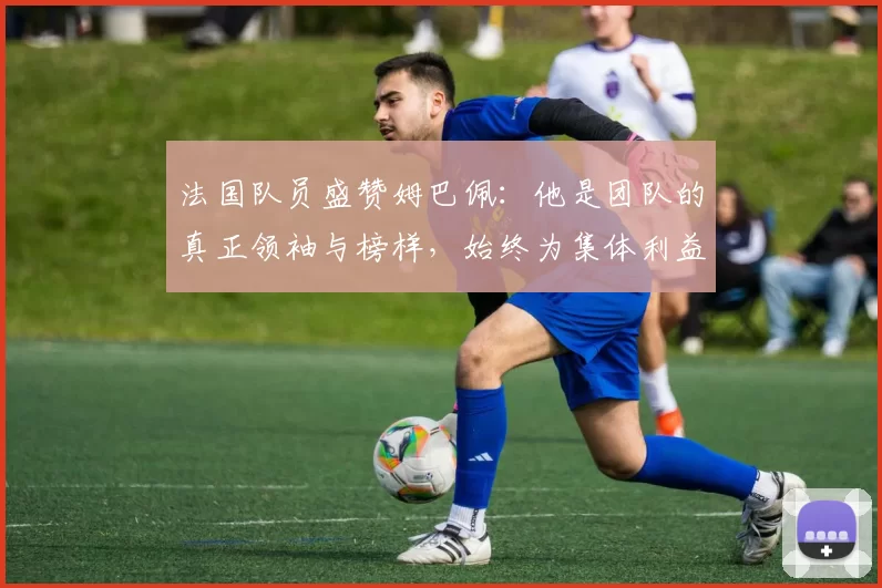 法国队员盛赞姆巴佩：他是团队的真正领袖与榜样，始终为集体利益考虑