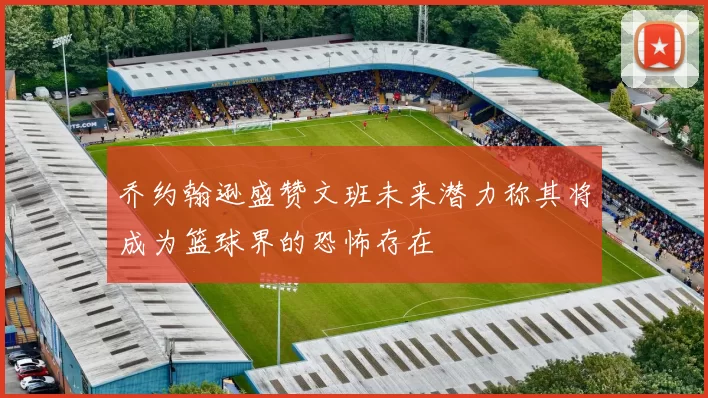 乔约翰逊盛赞文班未来潜力称其将成为篮球界的恐怖存在