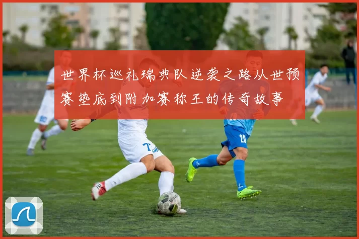 世界杯巡礼瑞典队逆袭之路从世预赛垫底到附加赛称王的传奇故事