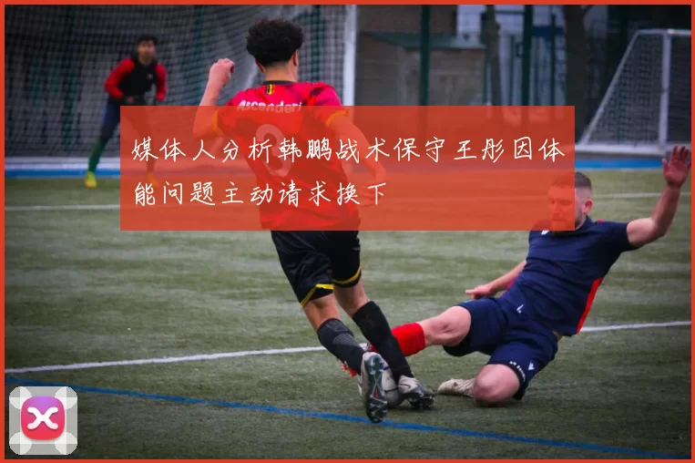 媒体人分析韩鹏战术保守王彤因体能问题主动请求换下