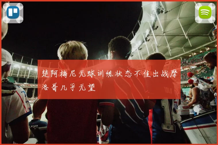 楚阿梅尼无球训练状态不佳出战摩洛哥几乎无望