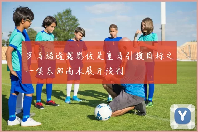 罗马诺透露恩佐是皇马引援目标之一俱乐部尚未展开谈判