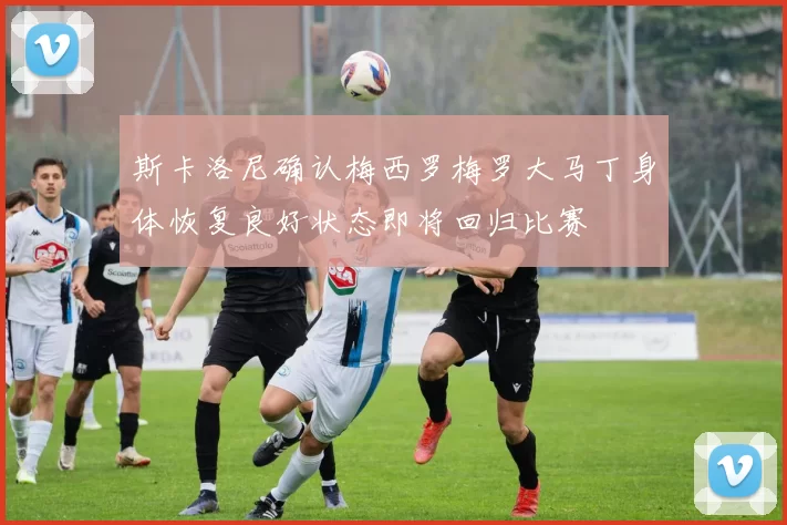 斯卡洛尼确认梅西罗梅罗大马丁身体恢复良好状态即将回归比赛