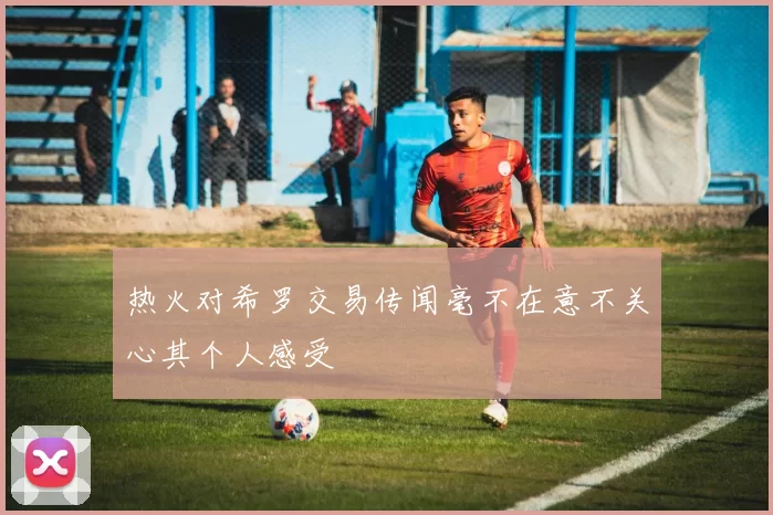 热火对希罗交易传闻毫不在意不关心其个人感受